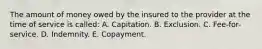 The amount of money owed by the insured to the provider at the time of service is called: A. Capitation. B. Exclusion. C. Fee-for-service. D. Indemnity. E. Copayment.