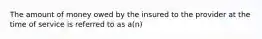 The amount of money owed by the insured to the provider at the time of service is referred to as a(n)