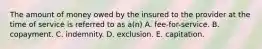 The amount of money owed by the insured to the provider at the time of service is referred to as a(n) A. fee-for-service. B. copayment. C. indemnity. D. exclusion. E. capitation.