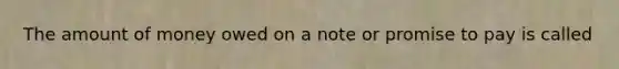 The amount of money owed on a note or promise to pay is called