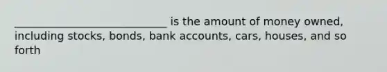 ____________________________ is the amount of money owned, including stocks, bonds, bank accounts, cars, houses, and so forth