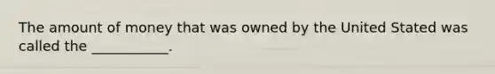 The amount of money that was owned by the United Stated was called the ___________.