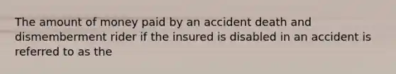 The amount of money paid by an accident death and dismemberment rider if the insured is disabled in an accident is referred to as the