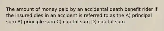 The amount of money paid by an accidental death benefit rider if the insured dies in an accident is referred to as the A) principal sum B) principle sum C) capital sum D) capitol sum