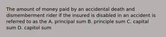 The amount of money paid by an accidental death and dismemberment rider if the insured is disabled in an accident is referred to as the A. principal sum B. principle sum C. capital sum D. capitol sum