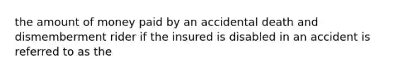 the amount of money paid by an accidental death and dismemberment rider if the insured is disabled in an accident is referred to as the