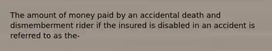 The amount of money paid by an accidental death and dismemberment rider if the insured is disabled in an accident is referred to as the-