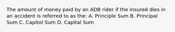 The amount of money paid by an ADB rider if the insured dies in an accident is referred to as the: A. Principle Sum B. Principal Sum C. Capitol Sum D. Capital Sum