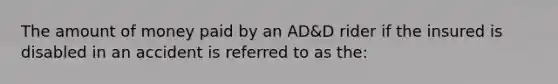 The amount of money paid by an AD&D rider if the insured is disabled in an accident is referred to as the: