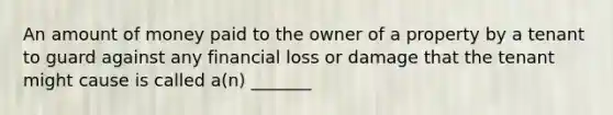 An amount of money paid to the owner of a property by a tenant to guard against any financial loss or damage that the tenant might cause is called a(n) _______