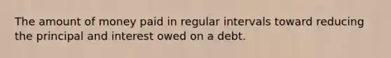 The amount of money paid in regular intervals toward reducing the principal and interest owed on a debt.