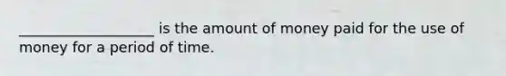 ___________________ is the amount of money paid for the use of money for a period of time.