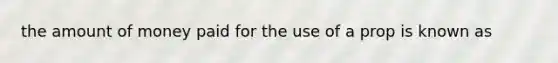 the amount of money paid for the use of a prop is known as