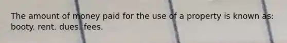 The amount of money paid for the use of a property is known as: booty. rent. dues. fees.