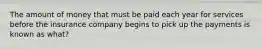 The amount of money that must be paid each year for services before the insurance company begins to pick up the payments is known as what?