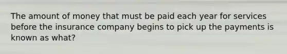 The amount of money that must be paid each year for services before the insurance company begins to pick up the payments is known as what?