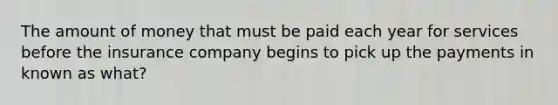 The amount of money that must be paid each year for services before the insurance company begins to pick up the payments in known as what?