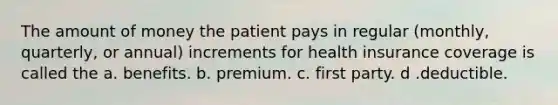 The amount of money the patient pays in regular (monthly, quarterly, or annual) increments for health insurance coverage is called the a. benefits. b. premium. c. first party. d .deductible.