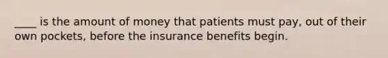 ____ is the amount of money that patients must pay, out of their own pockets, before the insurance benefits begin.