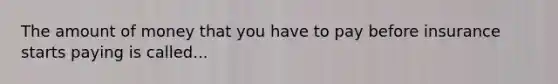 The amount of money that you have to pay before insurance starts paying is called...