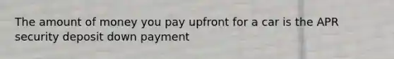 The amount of money you pay upfront for a car is the APR security deposit down payment