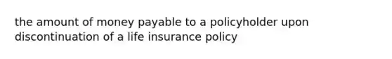 the amount of money payable to a policyholder upon discontinuation of a life insurance policy