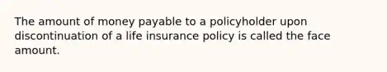 The amount of money payable to a policyholder upon discontinuation of a life insurance policy is called the face amount.