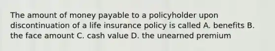 The amount of money payable to a policyholder upon discontinuation of a life insurance policy is called A. benefits B. the face amount C. cash value D. the unearned premium