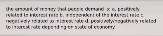 the amount of money that people demand is: a. positively related to interest rate b. independent of the interest rate c. negatively related to interest rate d. positively/negatively related to interest rate depending on state of economy