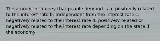 The amount of money that people demand is a. positively related to the interest rate b. independent from the interest rate c. negatively related to the interest rate d. positively related or negatively related to the interest rate depending on the state if the economy