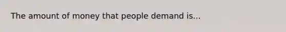 The amount of money that people demand is...