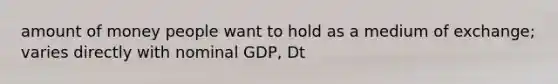 amount of money people want to hold as a medium of exchange; varies directly with nominal GDP, Dt