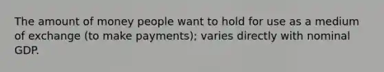 The amount of money people want to hold for use as a medium of exchange (to make payments); varies directly with nominal GDP.