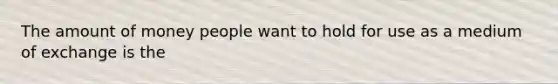 The amount of money people want to hold for use as a medium of exchange is the