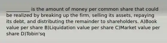 __________ is the amount of money per common share that could be realized by breaking up the firm, selling its assets, repaying its debt, and distributing the remainder to shareholders. A)Book value per share B)Liquidation value per share C)Market value per share D)Tobin'sq