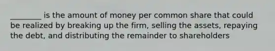 ________ is the amount of money per common share that could be realized by breaking up the firm, selling the assets, repaying the debt, and distributing the remainder to shareholders