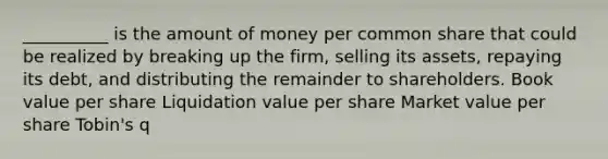 __________ is the amount of money per common share that could be realized by breaking up the firm, selling its assets, repaying its debt, and distributing the remainder to shareholders. Book value per share Liquidation value per share Market value per share Tobin's q