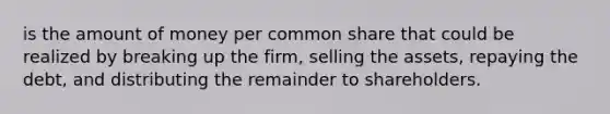 is the amount of money per common share that could be realized by breaking up the firm, selling the assets, repaying the debt, and distributing the remainder to shareholders.