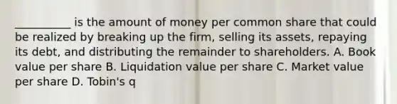 __________ is the amount of money per common share that could be realized by breaking up the firm, selling its assets, repaying its debt, and distributing the remainder to shareholders. A. Book value per share B. Liquidation value per share C. Market value per share D. Tobin's q