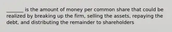 _______ is the amount of money per common share that could be realized by breaking up the firm, selling the assets, repaying the debt, and distributing the remainder to shareholders