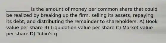 __________ is the amount of money per common share that could be realized by breaking up the firm, selling its assets, repaying its debt, and distributing the remainder to shareholders. A) Book value per share B) Liquidation value per share C) Market value per share D) Tobin's q