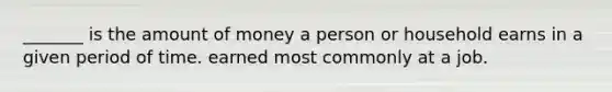 _______ is the amount of money a person or household earns in a given period of time. earned most commonly at a job.