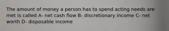 The amount of money a person has to spend acting needs are met is called A- net cash flow B- discretionary income C- net worth D- disposable income