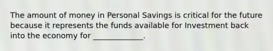 The amount of money in Personal Savings is critical for the future because it represents the funds available for Investment back into the economy for _____________.