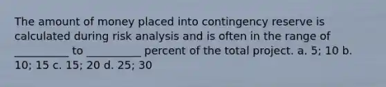 The amount of money placed into contingency reserve is calculated during risk analysis and is often in the range of __________ to __________ percent of the total project. a. 5; 10 b. 10; 15 c. 15; 20 d. 25; 30