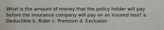 What is the amount of money that the policy holder will pay before the insurance company will pay on an insured loss? a. Deductible b. Rider c. Premium d. Exclusion