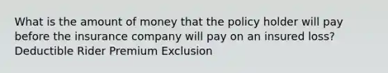 What is the amount of money that the policy holder will pay before the insurance company will pay on an insured loss? Deductible Rider Premium Exclusion