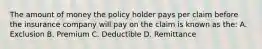 The amount of money the policy holder pays per claim before the insurance company will pay on the claim is known as the: A. Exclusion B. Premium C. Deductible D. Remittance