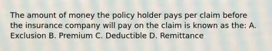 The amount of money the policy holder pays per claim before the insurance company will pay on the claim is known as the: A. Exclusion B. Premium C. Deductible D. Remittance