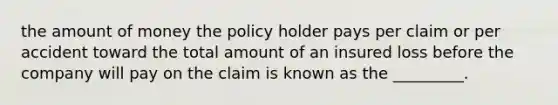 the amount of money the policy holder pays per claim or per accident toward the total amount of an insured loss before the company will pay on the claim is known as the _________.